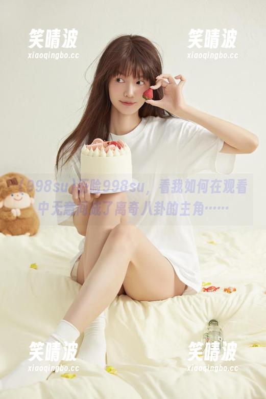 998su 历险998su,看我如何在观看中无意间成了离奇八卦的主角……